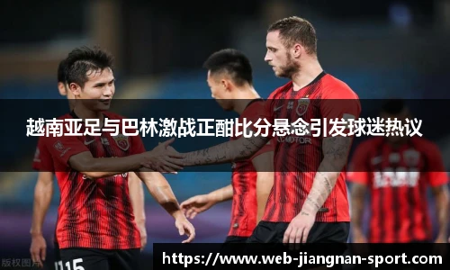 越南亚足与巴林激战正酣比分悬念引发球迷热议